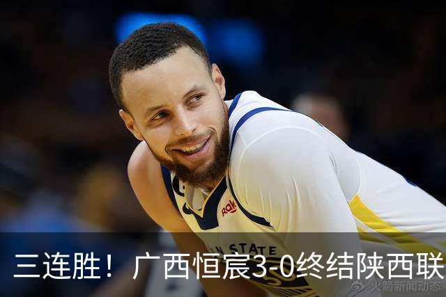 三连胜！广西恒宸3-0终结陕西联合两连胜 拉普辛传射+一条龙破门