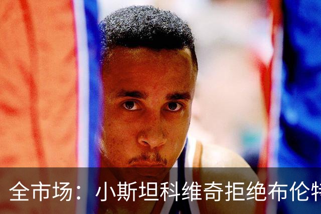 全市场：小斯坦科维奇拒绝布伦特福德，只有豪门才能让他离开国米