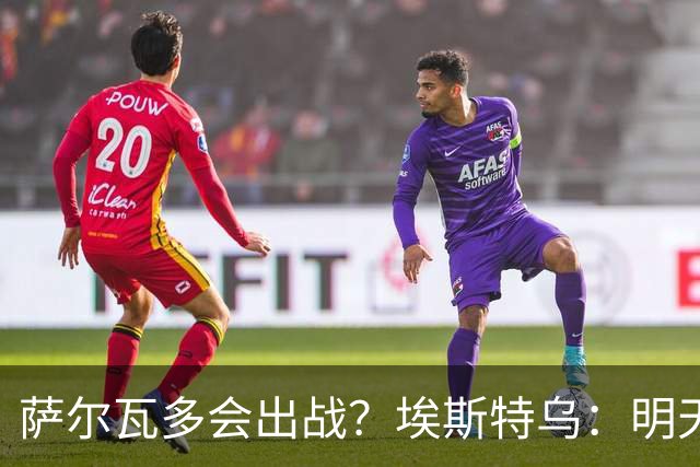 萨尔瓦多会出战？埃斯特乌：明天比赛就知道哪些球员能出场了