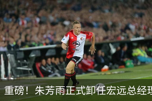 重磅！朱芳雨正式卸任宏远总经理，新下家曝光，接任人选已确定